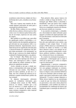 Para os estudos e práticas urbanas, um olhar sobre Max Weber 3
econômicos entre diversas cidades da Ásia e
da Europa não é, pois, estranha a essa formu-
lação.
Mas esta é apenas uma tentativa de des-
vendar algumas motivações do autor para a
construção do referido ensaio.
De Max Weber conhece-se a sua erudição
sobre diversas culturas e diversos povos, bem
como o seu vivo interesse pelas formas urba-
nas do seu tempo, expressas em suas cartas
de viagem.
Mas também se reconhece que, para além
da signiﬁcação estética e psicológica, a ci-
dade moderna não desempenha qualquer pa-
pel relevante nas suas pesquisas sobre o ca-
pitalismo industrial. Aparentemente, essa ci-
dade deixara de ter signiﬁcado relevante para
o desenvolvimento do capitalismo (ele pró-
prio tinha encontrado a sua sustentação), na
idéia de que o processo da cidade medieval
ocidental foi fundamental para a sua gênese.
Em “A Cidade”, Max Weber não visava
elaborar uma mera tipologia das formas ur-
banas, mas interrogava-se sobre o signiﬁ-
cado cultural da cidade ocidental na emer-
gência do capitalismo moderno.
Assim, entende-se por que a cidade mo-
derna e contemporânea não ocupa um lugar
relevante nos seus estudos. Para Weber, a
partir da época moderna, já não era a ci-
dade, mas sim o Estado que oferecia ao ca-
pitalismo o quadro institucional e político da
sua evolução.
Se algumas interrogações subsistem
quanto às verdadeiras motivações para
a produção deste ensaio de Max Weber,
torna-se, no entanto, evidente que o seu
foco de interesse é a cidade medieval oci-
dental e o seu método de análise assenta
numa estrutura comparativa sobre material
empírico-historiográﬁco.
Num primeiro olhar, parece tratar-se de
estudar a cidade ao longo da história. A in-
formação que Weber utiliza é articulada e
desdobrada; tanto que parece fazer sentido
por si mesma – como se a sua erudição his-
tórica ou a compilação exaustiva de informa-
ção ﬁzessem sentido em si mesmas.
A sua narrativa ininterrupta e a abundân-
cia e diversidade dos dados utilizados quase
apagam a existência de algum princípio sele-
tivo que discrimine o relevante do irrelevante
para a pesquisa.
Mas esse princípio existe certamente, em-
bora não seja explicitado como critério, seja
complexo e nem sempre linear. E existe
porque a Weber interessa o entendimento da
estrutura da cidade na história e na linha
desse interesse centra a sua atenção em al-
guns dos seus aspectos institucionais: econô-
micos, políticos, jurídicos, religiosos, cultu-
rais, estrutura de classes ou estamentais.
Se a matriz da construção da pesquisa é a
comparação, a interrogação que se segue é
como ela se opera, isto é, como se compara
o que foi selecionado?
Aparentemente, o processo comparativo
utilizado é errático (passa de uns temas a ou-
tros sem qualquer explicação ou estrutura-
ção), é potencialmente inﬁnito (parece que
nunca se chegou a uma conclusão deﬁnitiva)
e dá-se em constantes saltos no tempo, agre-
gando o que parece irrelevante ao que resulta
substancial. E assim é porque importava a
Weber deixar implícita na sua metodologia
a noção de que sua leitura dos fenômenos
era provisória e uma entre outras plausíveis
possibilidades, como também são muitas as
possibilidades de combinação de fatores que
contribuem para a construção da idéia de ci-
dade:
www.bocc.ubi.pt
 