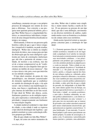 Para os estudos e práticas urbanas, um olhar sobre Max Weber 5
semelhança, momento em que o seu próprio
processo de indagação nos remete de novo
para a diferença. Isso converte a sua pes-
quisa num aparente potencial inﬁnito, pois o
que Max Weber busca é a singularidade his-
tórica: as características individuais e irrepe-
tíveis de uma situação histórica localizada no
tempo e no espaço.
Efetivamente, é ﬁrme no seu percurso pela
história a idéia de que o que é único (singu-
lar e irrepetível) é também, ou pode resultar,
inteligível. Weber não se detém na simples
descrição do único, mas avança para um tipo
de observação que faz mais inteligível o par-
ticular por meio de construções intelectuais
que não têm a pretensão de retratar a rea-
lidade, de mostrar a sua essência, mas tão
só de a tornar compreensível ou de “confe-
rir uma ordem ao caos daqueles fatos que in-
cluímos no âmbito do nosso interesse”. São
os tipos ideais e são, pois, esses que intervêm
no seu método comparativo.
O tipo ideal constitui, do ponto de vista
metodológico, um elemento caracterizador
do elemento signiﬁcante que se estabelece
no sentido da orientação da ação, e da ação
social – não se limita à sua manifestação ex-
terna, mas busca o signiﬁcante das motiva-
ções internas do indivíduo ou do fato social.
O tipo ideal de Weber não abarca, assim,
fenômenos genéricos ou de múltipla expres-
são, pois representa e contextualiza com ob-
jetividade e inequivocamente um fenômeno
ou uma relação singular.
A cidade medieval ocidental é o tipo ideal
de cidade, e esta cidade é onde se expressa
o tipo ideal de dominação não legítima – que
poderá constituir-se como a articulação reﬂe-
xiva proposta por Weber.
Mas de que cidade nos fala Max Weber?
E aqui, tal como em outros momentos da
sua obra, Weber não é redutor nem simpli-
ﬁca e muito menos facilita a tarefa do lei-
tor. O seu percurso na procura de um tipo
ideal, que não é uma deﬁnição, movimenta-
se em diversos territórios de análise, explo-
rando muitas vezes as fronteiras e os elemen-
tos de contato entre esses territórios.
Ainda assim é possível extrair as suas pro-
postas concretas para a construção do tipo
ideal:
“[...] Somente queremos falar de ‘cidade’ no
sentido econômico, tratando-se de um lugar
onde a população local satisfaz no mercado
local uma parte economicamente essencial de
suas necessidades cotidianas , e isto princi-
palmente com produtos que a população lo-
cal e dos arredores produziu ou adquiriu para
a venda no mercado. Toda a cidade no sen-
tido aqui adotado da palavra é ‘localidade de
mercado’ [...] Do ponto de vista adminis-
trativo, porém, a situação especial dos bens
de raiz urbanos explica-se, sobretudo, pelos
princípios tributários diferentes, e na maioria
das vezes também por uma característica de-
cisiva para o conceito político-administrativo
da cidade, a saber, pelo fato de que a cidade
do passado, da Antiguidade e da Idade Mé-
dia, tanto dentro quanto fora da Europa, era
um tipo especial de fortaleza e guarnição [...]
Nem toda a ‘cidade’, no sentido econômico,
e nem toda a fortaleza submetida, no sen-
tido político-administrativo, a um direito es-
pecial dos habitantes era uma ‘comuna’ [...]
pois para isto era necessário que se tratasse
de povoados com caráter artesanal-comercial
pelo menos relativamente desenvolvido, que
apresentassem as seguintes características: 1)
uma fortiﬁcação, 2) um mercado, 3) um tri-
bunal próprio e pelo menos parcialmente um
direito próprio, 4) caráter de associação e, li-
gadas a este, 5) autonomia e autocefalia pelo
menos parciais e, portanto, uma administra-
www.bocc.ubi.pt
 