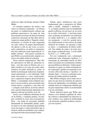 Para os estudos e práticas urbanas, um olhar sobre Max Weber 7
mente nos Alpes da Europa, durante a Idade
Média.
As variações empíricas são muitas e são
vários os contrastes explorados – no Oriente
em geral, os estabelecimentos urbanos que
poderiam aproximar-se, do ponto de vista
da economia (em termos de desenvolvimento
comercial e artesanal), do tipo ideal, dele di-
vergem no campo político. Naqueles estabe-
lecimentos, os veículos de ação organizada
(ou ação coletiva de grupos determinados)
são apenas os clãs ou, por vezes, as associ-
ações corporativas, ou ainda os estamentos,
mas não conhecem a ação organizada de “ci-
dadãos urbanos”. Este parece constituir-se,
para Weber, um acontecimento singular e ex-
clusivo da cidade medieval ocidental.
Nesse contexto argumentativo, Max We-
ber aproxima-se da idéia de autonomia ur-
bana – esta não existe no Oriente, pois a ci-
dade constitui-se ali como um centro admi-
nistrativo do poder incluindo-se, assim, no
âmbito da dominação tradicional, freqüente-
mente patrimonial, e a ela submetida. Pode
ainda acrescentar-se a esses condicionalis-
mos o argumento religioso desenvolvido por
Weber: a comunidade cristã ocidental euro-
péia é, na sua essência, uma associação entre
crentes únicos e singulares, e não entre clãs
– a religião cristã alterou, de forma substan-
cial, o que de religiosamente importante con-
ﬁgurava cada laço da família ou do clã.
Assim, sem a inﬂuência dominante do clã
ou da família, a cidadania poderia, ela pró-
pria, constituir-se como uma associação po-
lítica – um modo de associação (também
denominado de fraternidade jurada), pode-
ria dotar-se de uma ordenação legal própria
(com suas regras e valores peculiares) que se
tornasse válida em simultâneo com a ordena-
ção legal derivada da governação feudal.
Podem, agora, identiﬁcar-se dois eixos
fundamentais para a perspectiva de Weber
sobre a cidade: cidadania e autonomia –
“[...]a cidade ocidental, tanto na Antigüidade
quanto na Rússia, era um lugar de ascensão
da servidão à liberdade [...], de forma muito
mais acentuada encontramos este fenômeno
na cidade medieval [...], os cidadãos urba-
nos usurparam – e esta foi a grande inova-
ção, objetivamente revolucionária, da cidade
medieval do ocidente, em oposição a todas
as outras – o rompimento do direito senho-
rial. Nas cidades do centro e do norte euro-
peu surgiu o conhecido lema: ‘o ar da cidade
faz livre’ [...]”. (1999, p.427)
Foi esse rompimento com a dominação
tradicional (uma dominação legítima) e a
instauração de autoridades plurais de habi-
tantes associados nos assentamentos urbanos
que possibilitou às diferentes “ordens legais”
(inerentes às regras ou ordens instituídas pe-
las corporações, guildas ou estamentos) con-
viverem sobre uma mesma, e “pacíﬁca”, or-
denação legal – e esta era a principal carac-
terística da cidade medieval ocidental.
Max Weber conﬁgura, desse modo, um ce-
nário em que diversas estruturas de natureza
diversa são aglutinadas, em simultâneo, uma
unidade nunca de conﬁguração deﬁnida que
irá gerar importantes efeitos na modernidade
e na sua construção.
Parece plausível pensar que Weber quis
chamar a esse dinâmico aglutinar de vonta-
des coletivas e pluralidades de expressão so-
cial e política, essa origem da modernidade
e da economia capitalista moderna, domina-
ção não-legítima.
www.bocc.ubi.pt
 