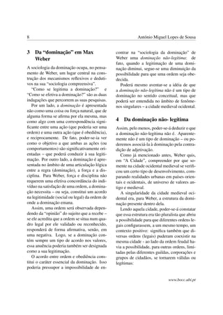 8 António Miguel Lopes de Sousa
3 Da “dominação” em Max
Weber
A sociologia da dominação ocupa, no pensa-
mento de Weber, um lugar central na cons-
trução dos mecanismos reﬂexivos e deduti-
vos na sua “sociologia compreensiva”.
“Como se legitima a dominação?” e
“Como se efetiva a dominação?” são as duas
indagações que percorrem as suas pesquisas.
Por um lado, a dominação é apresentada
não como uma coisa ou força natural, que de
alguma forma se aﬁrma por ela mesma, mas
como algo com uma correspondência signi-
ﬁcante entre uma ação (que poderia ser uma
ordem) e uma outra ação (que é obediência),
e reciprocamente. De fato, poder-se-ia ver
como o objetivo a que ambas as ações (ou
comportamentos) são signiﬁcativamente ori-
entadas – que poderá conduzir à sua legiti-
mação. Por outro lado, a dominação é apre-
sentada no âmbito de uma articulação lógica
entre a regra (dominação), a força e a dis-
ciplina. Para Weber, força e disciplina não
requerem uma efetiva concordância do indi-
víduo na satisfação de uma ordem, a domina-
ção necessita – ou seja, constitui um acordo
na legitimidade (social ou legal) da ordem de
onde a dominação emana.
Assim, uma ordem será observada depen-
dendo da “opinião” do sujeito que a recebe –
se ele acredita que a ordem se situa num qua-
dro legal por ele validado ou reconhecido,
responderá de forma aﬁrmativa, senão, em
uma negativa. Logo, se a dominação con-
tém sempre um tipo de acordo nos valores,
essa anuência poderia também ser designada
como a sua legitimação.
O acordo entre ordem e obediência cons-
titui o caráter essencial da dominação. Isso
poderia pressupor a impossibilidade de en-
contrar na “sociologia da dominação” de
Weber uma dominação não-legítima: de
fato, quando a legitimação de uma domi-
nação diminui, segue-se uma diminuição da
possibilidade para que uma ordem seja obe-
decida.
Poderá mesmo aventar-se a idéia de que
a dominação não-legítima não é um tipo de
dominação no sentido conceitual, mas que
poderá ser entendida no âmbito de fenôme-
nos singulares – a cidade medieval ocidental.
4 Da dominação não- legítima
Assim, pelo menos, poder-se-á deduzir o que
a dominação não-legítima não é. Aparente-
mente não é um tipo de dominação – ou po-
deremos associá-la à dominação pela contra-
dição de adjetivação.
Como já mencionado antes, Weber quis,
em “A Cidade”, compreender por que so-
mente na cidade ocidental medieval se veriﬁ-
cou um certo tipo de desenvolvimento, com-
parando realidades urbanas em países orien-
tais e ocidentais, de universo de valores an-
tigo e medieval.
A singularidade da cidade medieval oci-
dental era, para Weber, a estrutura da domi-
nação presente dentro dela.
Lendo aquela cidade, poder-se-á constatar
que essa estrutura era tão pluralista que abriu
a possibilidade para que diferentes ordens le-
gais conﬁgurassem, a um mesmo tempo, um
contexto positivo: signiﬁca também que di-
versas ordens (legais) puderam coexistir na
mesma cidade - ao lado da ordem feudal ha-
via a possibilidade, para outras ordens, limi-
tadas pelas diferentes guildas, corporações e
grupos de cidadãos, se tornarem válidas ou
legítimas:
www.bocc.ubi.pt
 