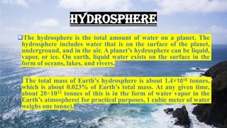 HYDROSPHERE
❑The hydrosphere is the total amount of water on a planet. The
hydrosphere includes water that is on the surface of the planet,
underground, and in the air. A planet’s hydrosphere can be liquid,
vapor, or ice. On earth, liquid water exists on the surface in the
form of oceans, lakes, and rivers.
❑ The total mass of Earth’s hydrosphere is about 1.4×1018 tonnes,
which is about 0.023% of Earth’s total mass. At any given time,
about 20×1012 tonnes of this is in the form of water vapor in the
Earth’s atmosphere( for practical purposes, 1 cubic meter of water
weighs one tonne).
 