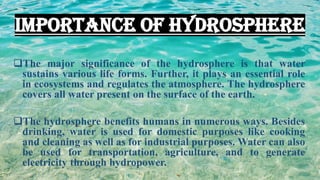 IMPORTANCE OF HYDROSPHERE
❑The major significance of the hydrosphere is that water
sustains various life forms. Further, it plays an essential role
in ecosystems and regulates the atmosphere. The hydrosphere
covers all water present on the surface of the earth.
❑The hydrosphere benefits humans in numerous ways. Besides
drinking, water is used for domestic purposes like cooking
and cleaning as well as for industrial purposes. Water can also
be used for transportation, agriculture, and to generate
electricity through hydropower.
 