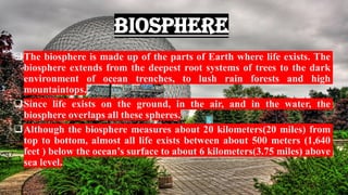 Biosphere
❑The biosphere is made up of the parts of Earth where life exists. The
biosphere extends from the deepest root systems of trees to the dark
environment of ocean trenches, to lush rain forests and high
mountaintops.
❑Since life exists on the ground, in the air, and in the water, the
biosphere overlaps all these spheres.
❑Although the biosphere measures about 20 kilometers(20 miles) from
top to bottom, almost all life exists between about 500 meters (1,640
feet ) below the ocean’s surface to about 6 kilometers(3.75 miles) above
sea level.
 