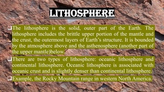 LITHOSPHERE
❑The lithosphere is the solid, outer part of the Earth. The
lithosphere includes the brittle upper portion of the mantle and
the crust, the outermost layers of Earth’s structure. It is bounded
by the atmosphere above and the asthenosphere (another part of
the upper mantle)below.
❑There are two types of lithosphere: oceanic lithosphere and
continental lithosphere. Oceanic lithosphere is associated with
oceanic crust and is slightly denser than continental lithosphere.
❑Example, the Rocky Mountain range in western North America.
 