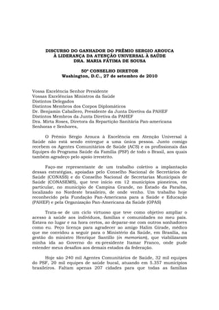 DISCURSO DO GANHADOR DO PRÊMIO SERGIO AROUCA
         À LIDERANÇA DA ATENÇÃO UNIVERSAL À SAÚDE
                DRA. MARIA FÁTIMA DE SOUSA

                    50º CONSELHO DIRETOR
             Washington, D.C., 27 de setembro de 2010


Vossa Excelência Senhor Presidente
Vossas Excelências Ministros da Saúde
Distintos Delegados
Distintos Membros dos Corpos Diplomáticos
Dr. Benjamín Caballero, Presidente da Junta Diretiva da PAHEF
Distintos Membros da Junta Diretiva da PAHEF
Dra. Mirta Roses, Diretora da Repartição Sanitária Pan-americana
Senhoras e Senhores,

      O Prêmio Sérgio Arouca à Excelência em Atenção Universal à
Saúde não está sendo entregue a uma única pessoa. Junto comigo
recebem os Agentes Comunitários de Saúde (ACS) e os profissionais das
Equipes do Programa Saúde da Família (PSF) de todo o Brasil, aos quais
também agradeço pelo apoio irrestrito.

       Faço-me representante de um trabalho coletivo a implantação
dessas estratégias, apoiadas pelo Conselho Nacional de Secretários de
Saúde (CONASS) e do Conselho Nacional de Secretarias Municipais de
Saúde (CONASEMS), que teve início em 12 municípios pioneiros, em
particular, no município de Campina Grande, no Estado da Paraíba,
localizado no Nordeste brasileiro, de onde venho. Um trabalho hoje
reconhecido pela Fundação Pan-Americana para a Saúde e Educação
(PAHEF) e pela Organização Pan-Americana da Saúde (OPAS)

      Trata-se de um ciclo virtuoso que teve como objetivo ampliar o
acesso à saúde aos indivíduos, famílias e comunidades no meu país.
Estava no lugar e na hora certos, ao deparar-me com outros sonhadores
como eu. Peço licença para agradecer ao amigo Halim Girade, médico
que me convidou a seguir para o Ministério da Saúde, em Brasília, na
gestão do ministro Henrique Santillo (in memoriam), que viabilizaram
minha ida ao Governo do ex-presidente Itamar Franco, onde pude
estender meus desafios aos demais estados da federação.

      Hoje são 240 mil Agentes Comunitários de Saúde, 32 mil equipes
do PSF, 20 mil equipes de saúde bucal, atuando em 5.357 municípios
brasileiros. Faltam apenas 207 cidades para que todas as famílias
 