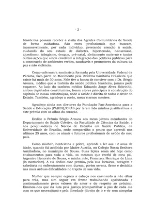 -2-


brasileiras possam receber a visita dos Agentes Comunitários de Saúde
de forma cuidadosa. São estes profissionais que buscam,
incansavelmente, por cada indivíduo, prestando atenção à saúde,
cuidando do seu estado de diabetes, hipertensão, hanseníase,
alcoolismo, tabagismo, dengue, pré-natal, aleitamento materno e tantas
outras ações que ainda envolvem a integração das políticas públicas para
a construção de ambientes verdes, saudáveis e promotores da cultura da
paz e não violência.

       Como enfermeira sanitarista formada pela Universidade Federal da
Paraíba, faço parte do Movimento pela Reforma Sanitária Brasileira que
existe há mais de 30 anos. Nele tive a honra de conviver com o Dr. Sérgio
Arouca, médico que a história da saúde pública brasileira, jamais pode
esquecer. Ao lado do também médico Eduardo Jorge Alves Sobrinho,
ambos deputados constituintes, foram atores principais à construção do
capítulo de nossa constituição, onde a saúde é direito de todos e dever do
Estado. Também, agradeço a vocês, meus eternos mestres.

      Agradeço ainda aos diretores da Fundação Pan-Americana para a
Saúde e Educação (PAHEF)/OPAS por terem lido minhas justificativas a
este prêmio com os olhos do coração.

      Dedico o Prêmio Sérgio Arouca aos meus jovens estudantes do
Departamento de Saúde Coletiva, da Faculdade de Ciências da Saúde, e
aos pesquisadores do Núcleo de Estudos em Saúde Pública, da
Universidade de Brasília, onde compartilho o pouco que aprendi nos
últimos 25 anos, com os atuais e futuros profissionais de saúde do meu
país.

      Como mulher, nordestina e pobre, aprendi a ler aos 12 anos de
idade, quando fui acolhida por Madre Aurélia, no Colégio Nossa Senhora
Auxiliadora, no município de Sousa. Suas lições soam até hoje como
ensinamentos para toda a vida, os mesmos que recebi de meu pai,
Argemiro Honorato de Sousa, e minha mãe, Francisca Henrique de Lima
(in memoriam). A ela dedico esse prêmio, pela sua fortaleza, coragem e
sabedoria no enfrentamento com dureza, porém serena, firme e decidida
nas mais árduas dificuldades no trajeto de sua vida.

      Mulher que sempre ergueu a cabeça nos ensinando a não olhar
para trás, mas sim seguir em frente trabalhando apaixonada e
continuadamente pelos valores do amor e do respeito ao próximo.
Ensinou-nos que na luta pela justiça (compartilhar o pão de cada dia
com os que necessitam) e pela liberdade (direito de ir e vir sem atropelar
 