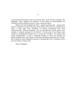 -3-


o outro) não deveríamos sujar as nossas mãos, nem nossos corações com
falsidade, ódio, mágoas ou malícias. E sim olhar as adversidades do
cotidiano com os olhos do amor e com a força da alma.
       Mestra da Universidade da Vida - minha querida mãe - esteja onde
estiver, descanse em paz! Veja que seus filhos, entre eles eu, aprendi sua
lição, e hoje sigo meu caminho na eterna lembrança dos seus
ensinamentos: “jamais desistam, não se desesperem, lutem pelos seus
sonhos e tenham sempre fé no futuro”. É com esta fé no futuro que
continuo acreditando sempre que a causa da virtude e da justiça não
estão condenadas. E que é possível ajudar a abrir as janelas de
oportunidades para que todas as famílias brasileiras possam ter saúde.
Eis a razão do meu trabalho contínuo e apaixonado. Ele é, também, fruto
de suas lições, minha mãe.

      Muito obrigada!
 