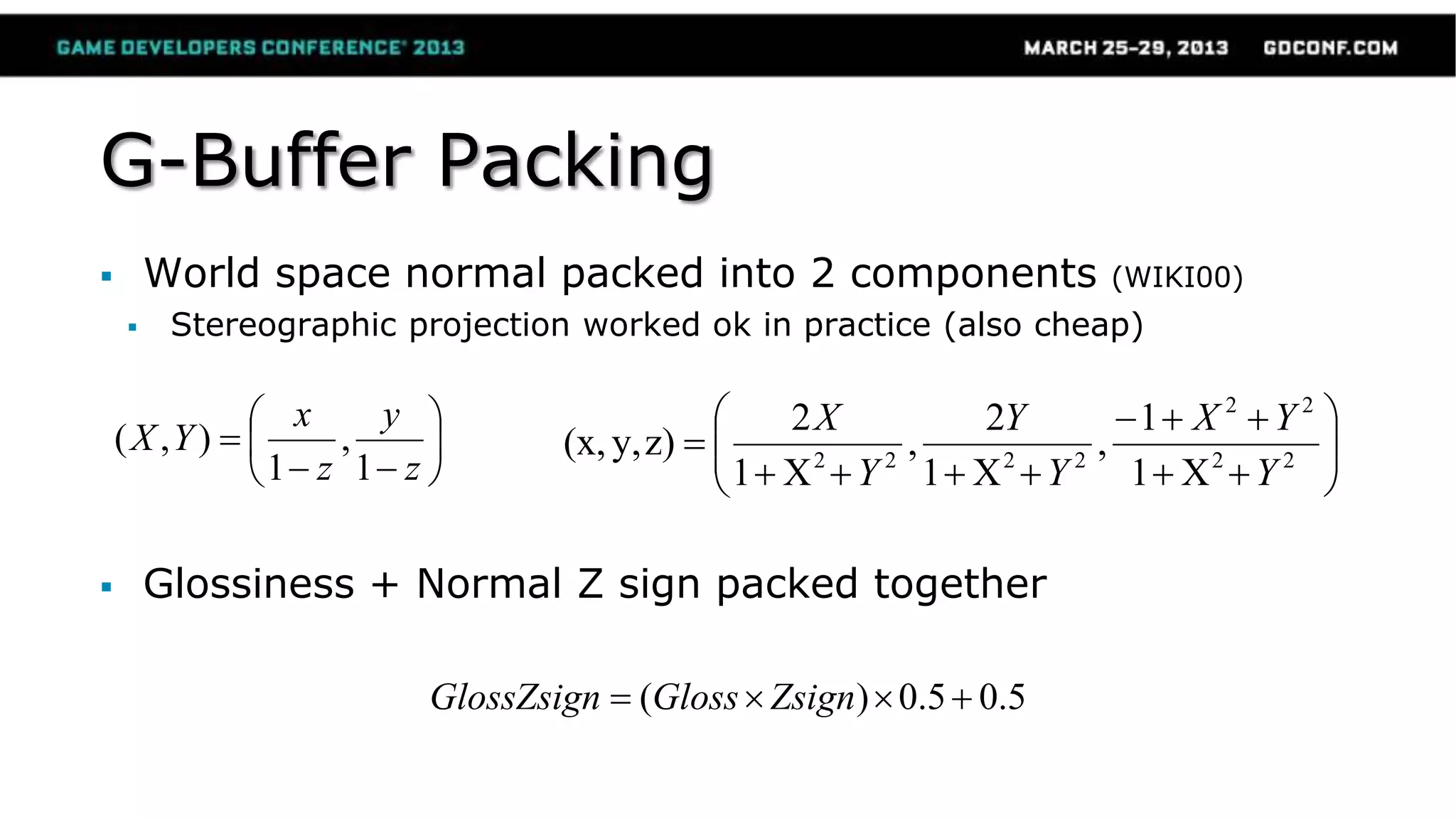 G-Buffer Packing
 World space normal packed into 2 components (WIKI00)
 Stereographic projection worked ok in practice (also cheap)
 Glossiness + Normal Z sign packed together
z
y
z
x
YX
1
,
1
),( 22
22
2222
X1
1
,
X1
2
,
X1
2
z)y,(x,
Y
YX
Y
Y
Y
X
5.05.0)( ZsignGlossGlossZsign
 