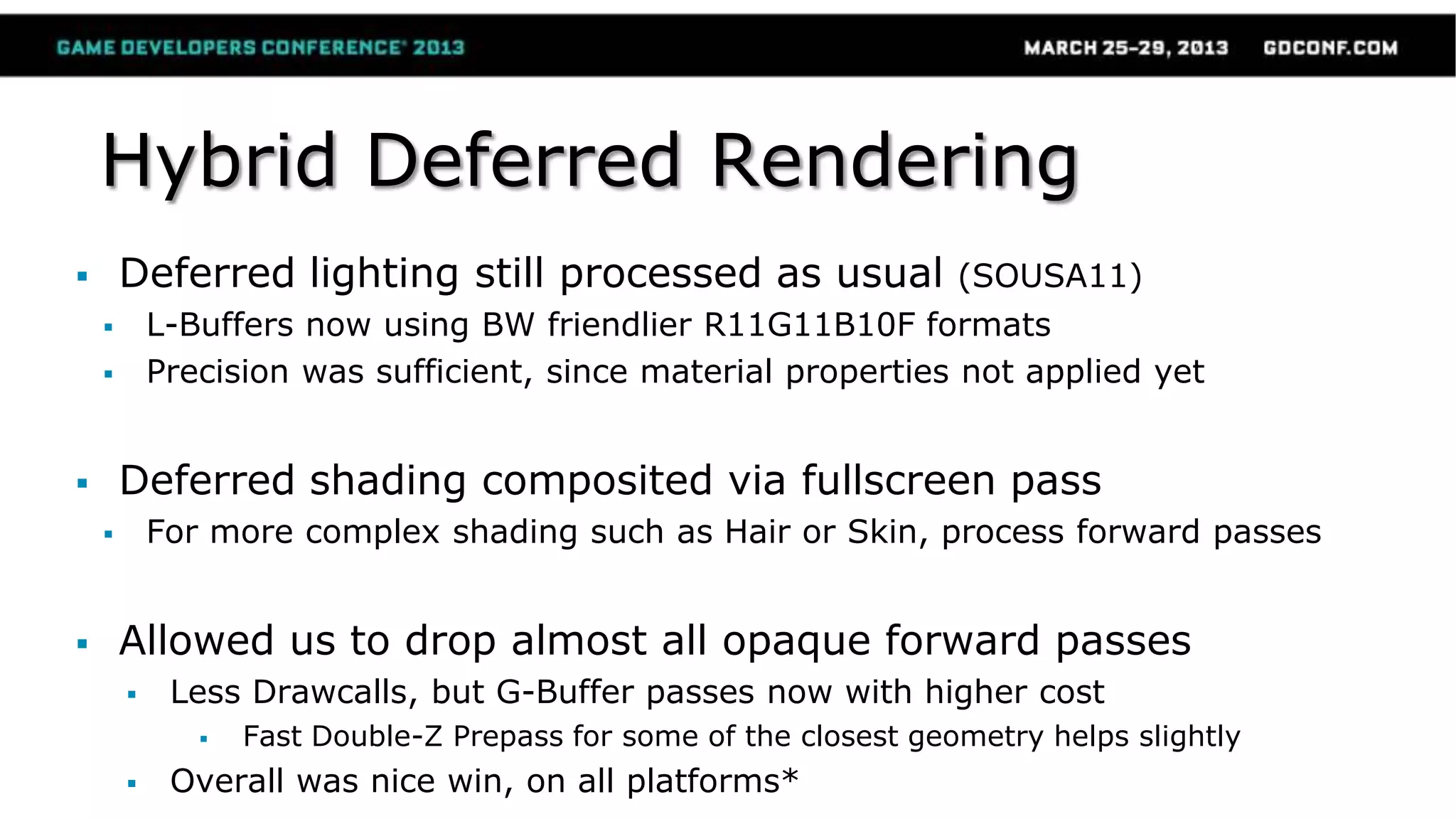 Hybrid Deferred Rendering
 Deferred lighting still processed as usual (SOUSA11)
 L-Buffers now using BW friendlier R11G11B10F formats
 Precision was sufficient, since material properties not applied yet
 Deferred shading composited via fullscreen pass
 For more complex shading such as Hair or Skin, process forward passes
 Allowed us to drop almost all opaque forward passes
 Less Drawcalls, but G-Buffer passes now with higher cost
 Fast Double-Z Prepass for some of the closest geometry helps slightly
 Overall was nice win, on all platforms*
 