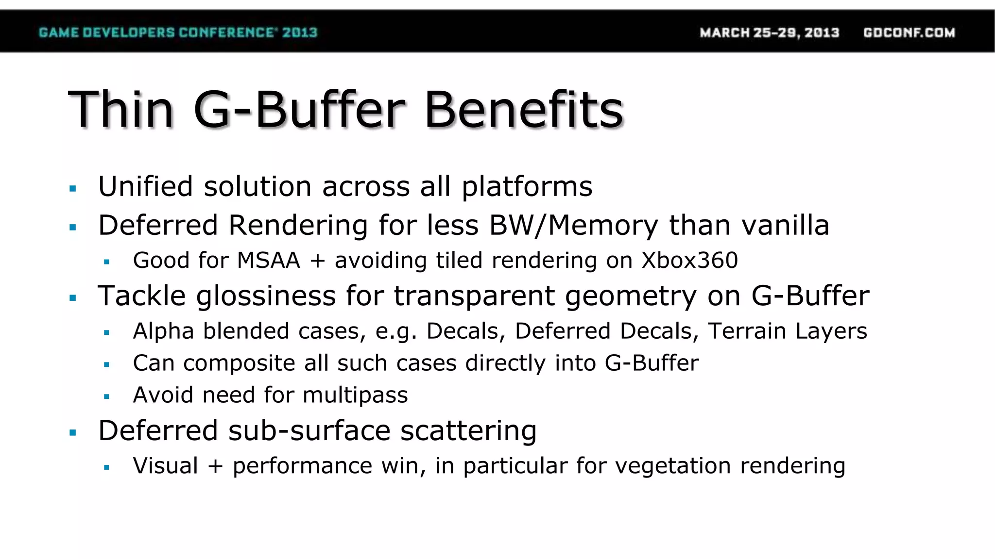 Thin G-Buffer Benefits
 Unified solution across all platforms
 Deferred Rendering for less BW/Memory than vanilla
 Good for MSAA + avoiding tiled rendering on Xbox360
 Tackle glossiness for transparent geometry on G-Buffer
 Alpha blended cases, e.g. Decals, Deferred Decals, Terrain Layers
 Can composite all such cases directly into G-Buffer
 Avoid need for multipass
 Deferred sub-surface scattering
 Visual + performance win, in particular for vegetation rendering
 
