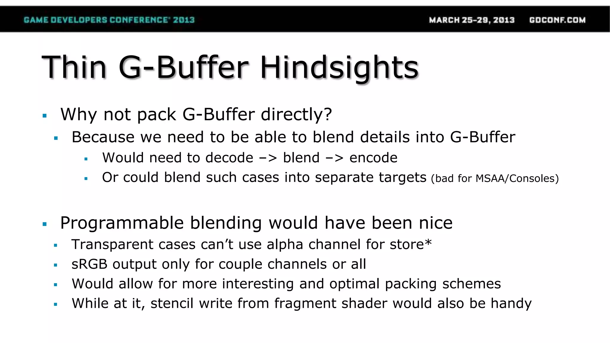 Thin G-Buffer Hindsights
 Why not pack G-Buffer directly?
 Because we need to be able to blend details into G-Buffer
 Would need to decode –> blend –> encode
 Or could blend such cases into separate targets (bad for MSAA/Consoles)
 Programmable blending would have been nice
 Transparent cases can’t use alpha channel for store*
 sRGB output only for couple channels or all
 Would allow for more interesting and optimal packing schemes
 While at it, stencil write from fragment shader would also be handy
 