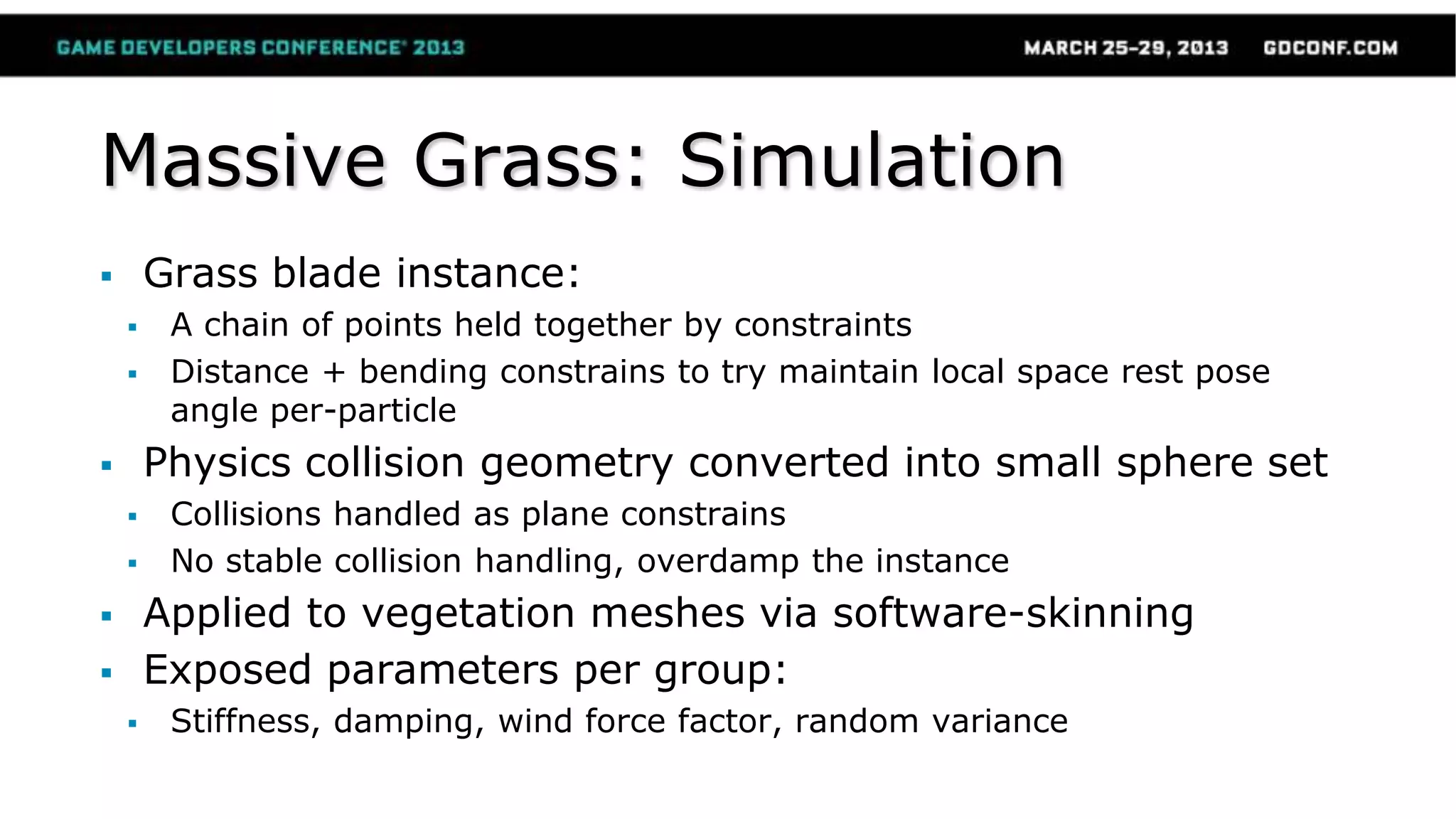 Massive Grass: Simulation
 Grass blade instance:
 A chain of points held together by constraints
 Distance + bending constrains to try maintain local space rest pose
angle per-particle
 Physics collision geometry converted into small sphere set
 Collisions handled as plane constrains
 No stable collision handling, overdamp the instance
 Applied to vegetation meshes via software-skinning
 Exposed parameters per group:
 Stiffness, damping, wind force factor, random variance
 