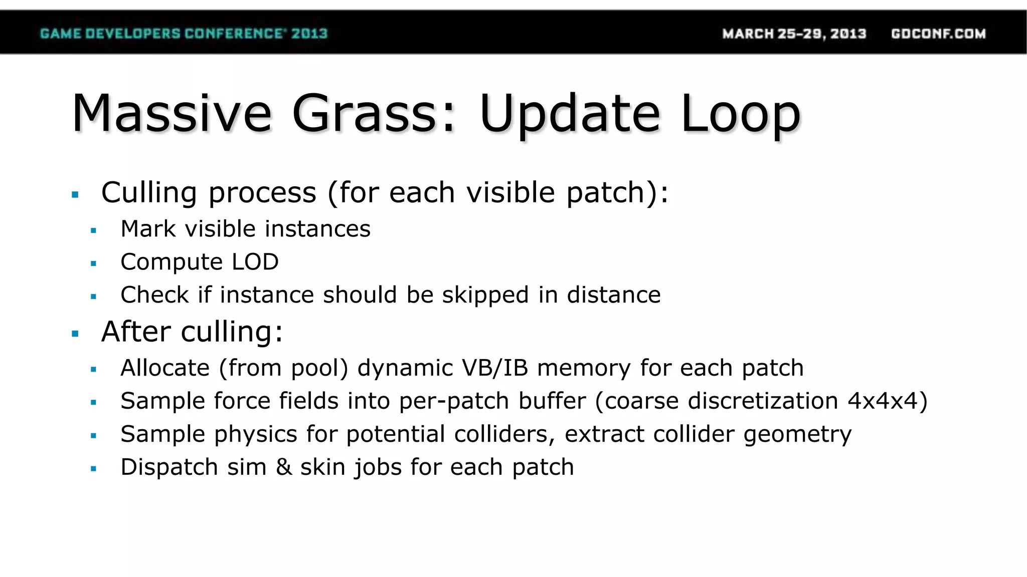 Massive Grass: Update Loop
 Culling process (for each visible patch):
 Mark visible instances
 Compute LOD
 Check if instance should be skipped in distance
 After culling:
 Allocate (from pool) dynamic VB/IB memory for each patch
 Sample force fields into per-patch buffer (coarse discretization 4x4x4)
 Sample physics for potential colliders, extract collider geometry
 Dispatch sim & skin jobs for each patch
 