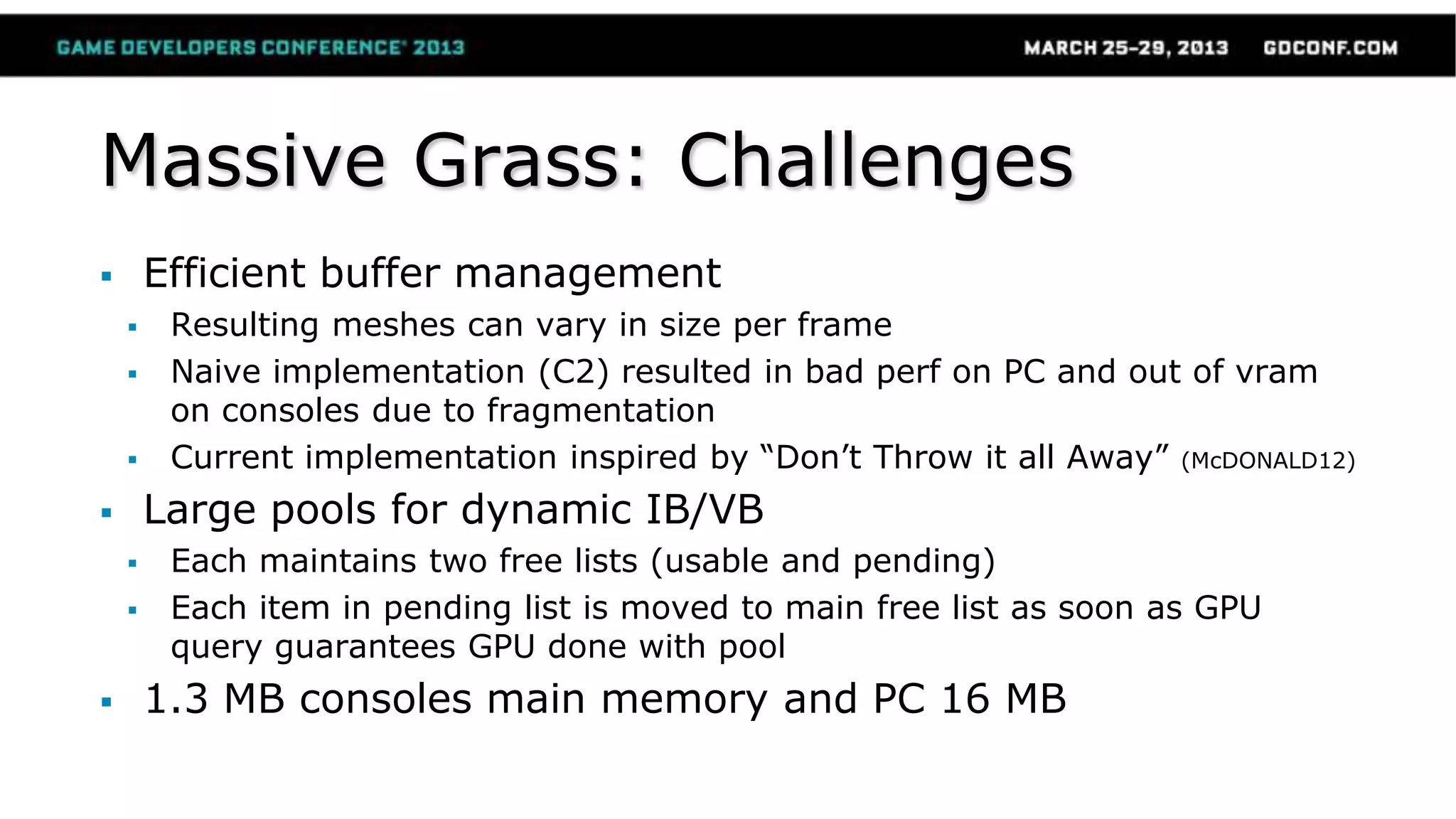 Massive Grass: Challenges
 Efficient buffer management
 Resulting meshes can vary in size per frame
 Naive implementation (C2) resulted in bad perf on PC and out of vram
on consoles due to fragmentation
 Current implementation inspired by “Don’t Throw it all Away” (McDONALD12)
 Large pools for dynamic IB/VB
 Each maintains two free lists (usable and pending)
 Each item in pending list is moved to main free list as soon as GPU
query guarantees GPU done with pool
 1.3 MB consoles main memory and PC 16 MB
 