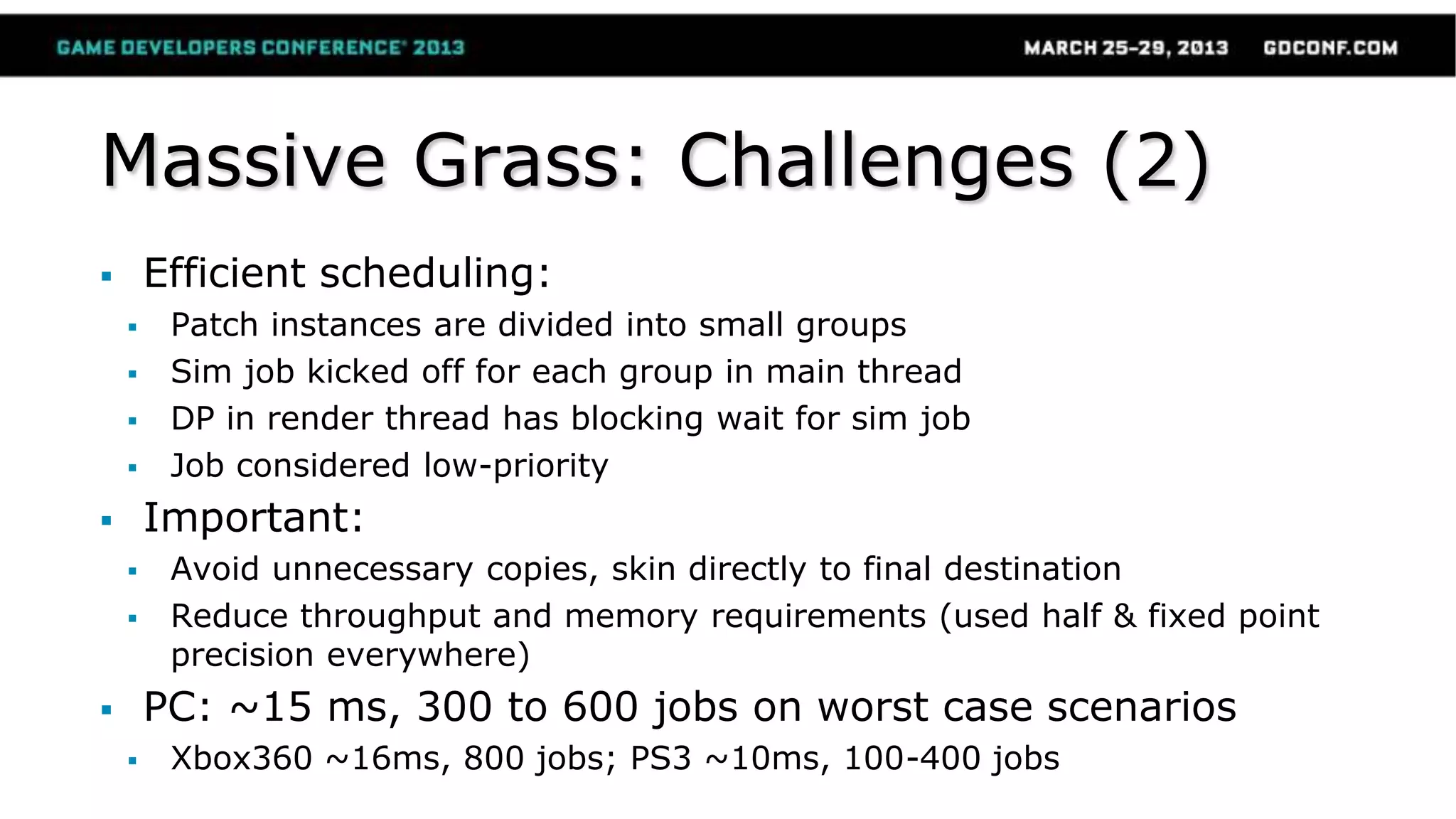 Massive Grass: Challenges (2)
 Efficient scheduling:
 Patch instances are divided into small groups
 Sim job kicked off for each group in main thread
 DP in render thread has blocking wait for sim job
 Job considered low-priority
 Important:
 Avoid unnecessary copies, skin directly to final destination
 Reduce throughput and memory requirements (used half & fixed point
precision everywhere)
 PC: ~15 ms, 300 to 600 jobs on worst case scenarios
 Xbox360 ~16ms, 800 jobs; PS3 ~10ms, 100-400 jobs
 