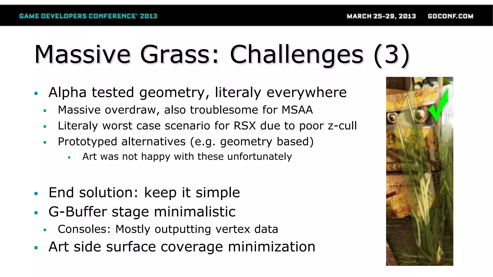 Massive Grass: Challenges (3)
 Alpha tested geometry, literaly everywhere
 Massive overdraw, also troublesome for MSAA
 Literaly worst case scenario for RSX due to poor z-cull
 Prototyped alternatives (e.g. geometry based)
 Art was not happy with these unfortunately
 End solution: keep it simple
 G-Buffer stage minimalistic
 Consoles: Mostly outputting vertex data
 Art side surface coverage minimization
 