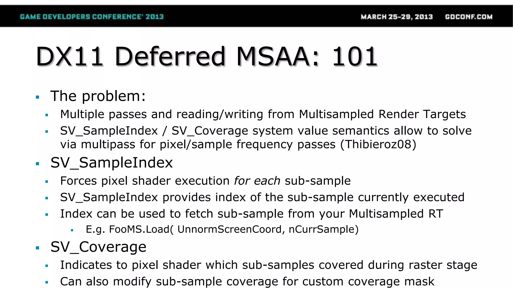 DX11 Deferred MSAA: 101
 The problem:
 Multiple passes and reading/writing from Multisampled Render Targets
 SV_SampleIndex / SV_Coverage system value semantics allow to solve
via multipass for pixel/sample frequency passes (Thibieroz08)
 SV_SampleIndex
 Forces pixel shader execution for each sub-sample
 SV_SampleIndex provides index of the sub-sample currently executed
 Index can be used to fetch sub-sample from your Multisampled RT
 E.g. FooMS.Load( UnnormScreenCoord, nCurrSample)
 SV_Coverage
 Indicates to pixel shader which sub-samples covered during raster stage
 Can also modify sub-sample coverage for custom coverage mask
 