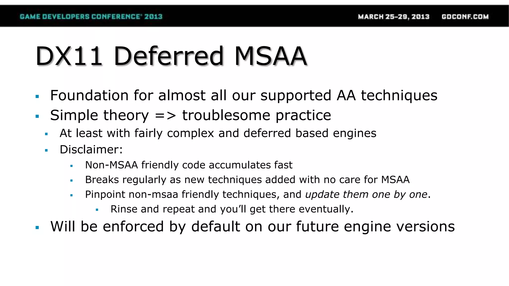 DX11 Deferred MSAA
 Foundation for almost all our supported AA techniques
 Simple theory => troublesome practice
 At least with fairly complex and deferred based engines
 Disclaimer:
 Non-MSAA friendly code accumulates fast
 Breaks regularly as new techniques added with no care for MSAA
 Pinpoint non-msaa friendly techniques, and update them one by one.
 Rinse and repeat and you’ll get there eventually.
 Will be enforced by default on our future engine versions
 