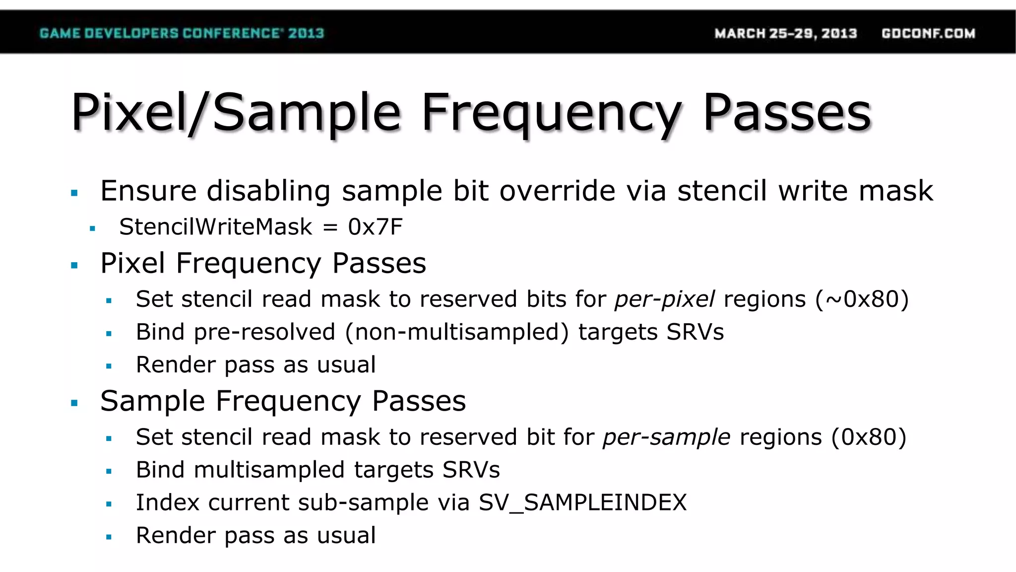 Pixel/Sample Frequency Passes
 Ensure disabling sample bit override via stencil write mask
 StencilWriteMask = 0x7F
 Pixel Frequency Passes
 Set stencil read mask to reserved bits for per-pixel regions (~0x80)
 Bind pre-resolved (non-multisampled) targets SRVs
 Render pass as usual
 Sample Frequency Passes
 Set stencil read mask to reserved bit for per-sample regions (0x80)
 Bind multisampled targets SRVs
 Index current sub-sample via SV_SAMPLEINDEX
 Render pass as usual
 