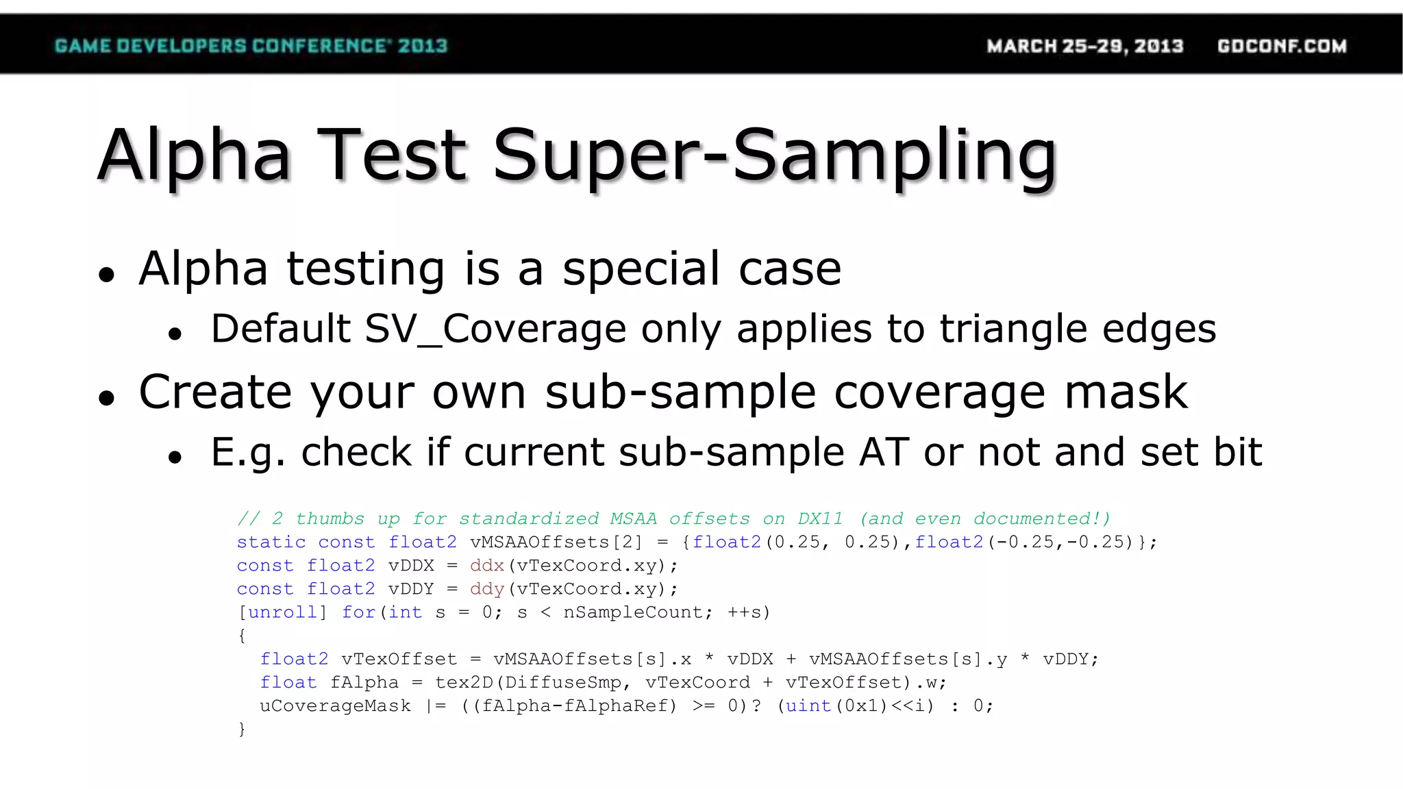 Alpha Test Super-Sampling
● Alpha testing is a special case
● Default SV_Coverage only applies to triangle edges
● Create your own sub-sample coverage mask
● E.g. check if current sub-sample AT or not and set bit
// 2 thumbs up for standardized MSAA offsets on DX11 (and even documented!)
static const float2 vMSAAOffsets[2] = {float2(0.25, 0.25),float2(-0.25,-0.25)};
const float2 vDDX = ddx(vTexCoord.xy);
const float2 vDDY = ddy(vTexCoord.xy);
[unroll] for(int s = 0; s < nSampleCount; ++s)
{
float2 vTexOffset = vMSAAOffsets[s].x * vDDX + vMSAAOffsets[s].y * vDDY;
float fAlpha = tex2D(DiffuseSmp, vTexCoord + vTexOffset).w;
uCoverageMask |= ((fAlpha-fAlphaRef) >= 0)? (uint(0x1)<<i) : 0;
}
 
