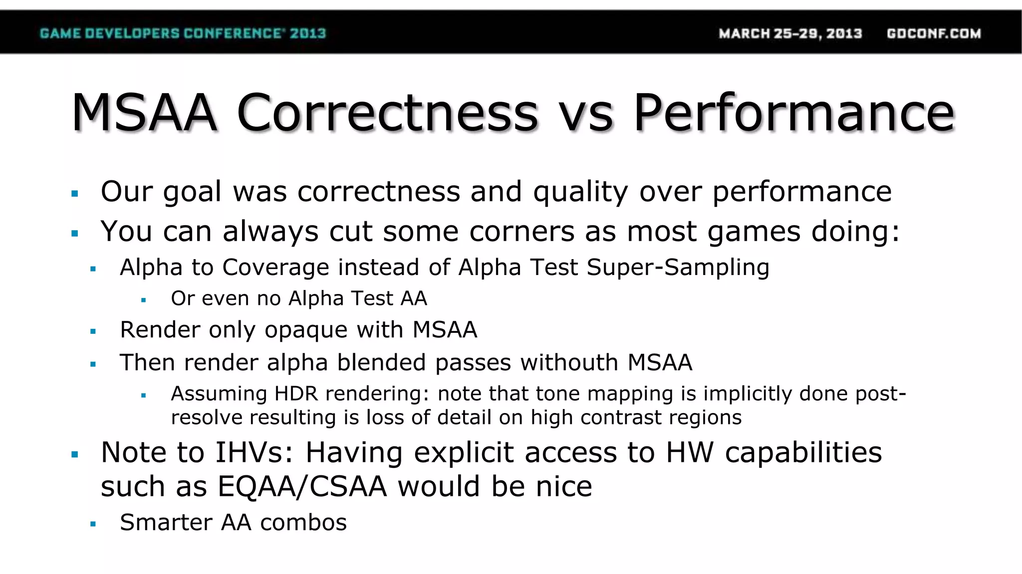MSAA Correctness vs Performance
 Our goal was correctness and quality over performance
 You can always cut some corners as most games doing:
 Alpha to Coverage instead of Alpha Test Super-Sampling
 Or even no Alpha Test AA
 Render only opaque with MSAA
 Then render alpha blended passes withouth MSAA
 Assuming HDR rendering: note that tone mapping is implicitly done post-
resolve resulting is loss of detail on high contrast regions
 Note to IHVs: Having explicit access to HW capabilities
such as EQAA/CSAA would be nice
 Smarter AA combos
 