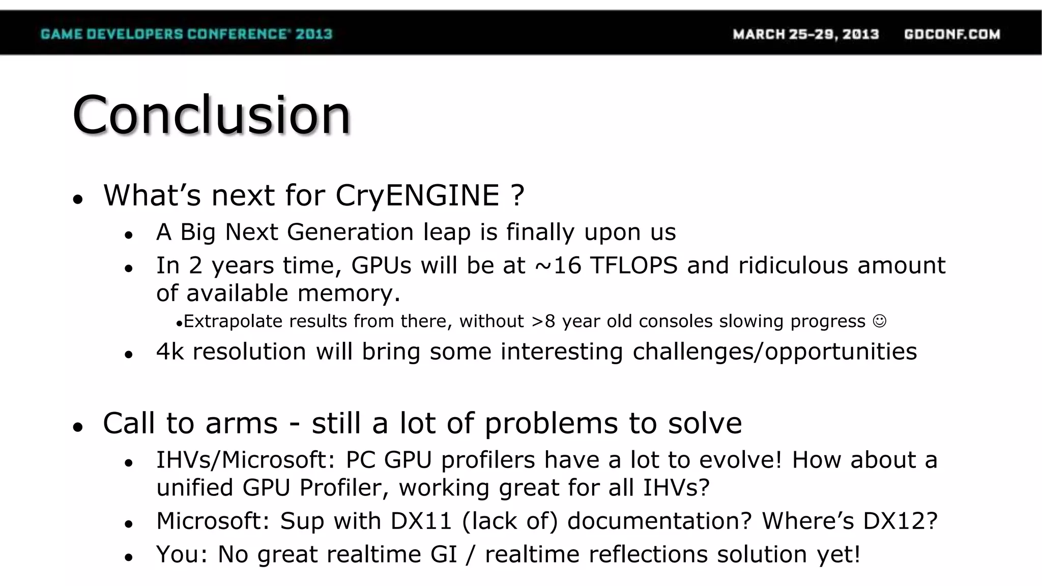 Conclusion
● What’s next for CryENGINE ?
● A Big Next Generation leap is finally upon us
● In 2 years time, GPUs will be at ~16 TFLOPS and ridiculous amount
of available memory.
●Extrapolate results from there, without >8 year old consoles slowing progress 
● 4k resolution will bring some interesting challenges/opportunities
● Call to arms - still a lot of problems to solve
● IHVs/Microsoft: PC GPU profilers have a lot to evolve! How about a
unified GPU Profiler, working great for all IHVs?
● Microsoft: Sup with DX11 (lack of) documentation? Where’s DX12?
● You: No great realtime GI / realtime reflections solution yet!
 