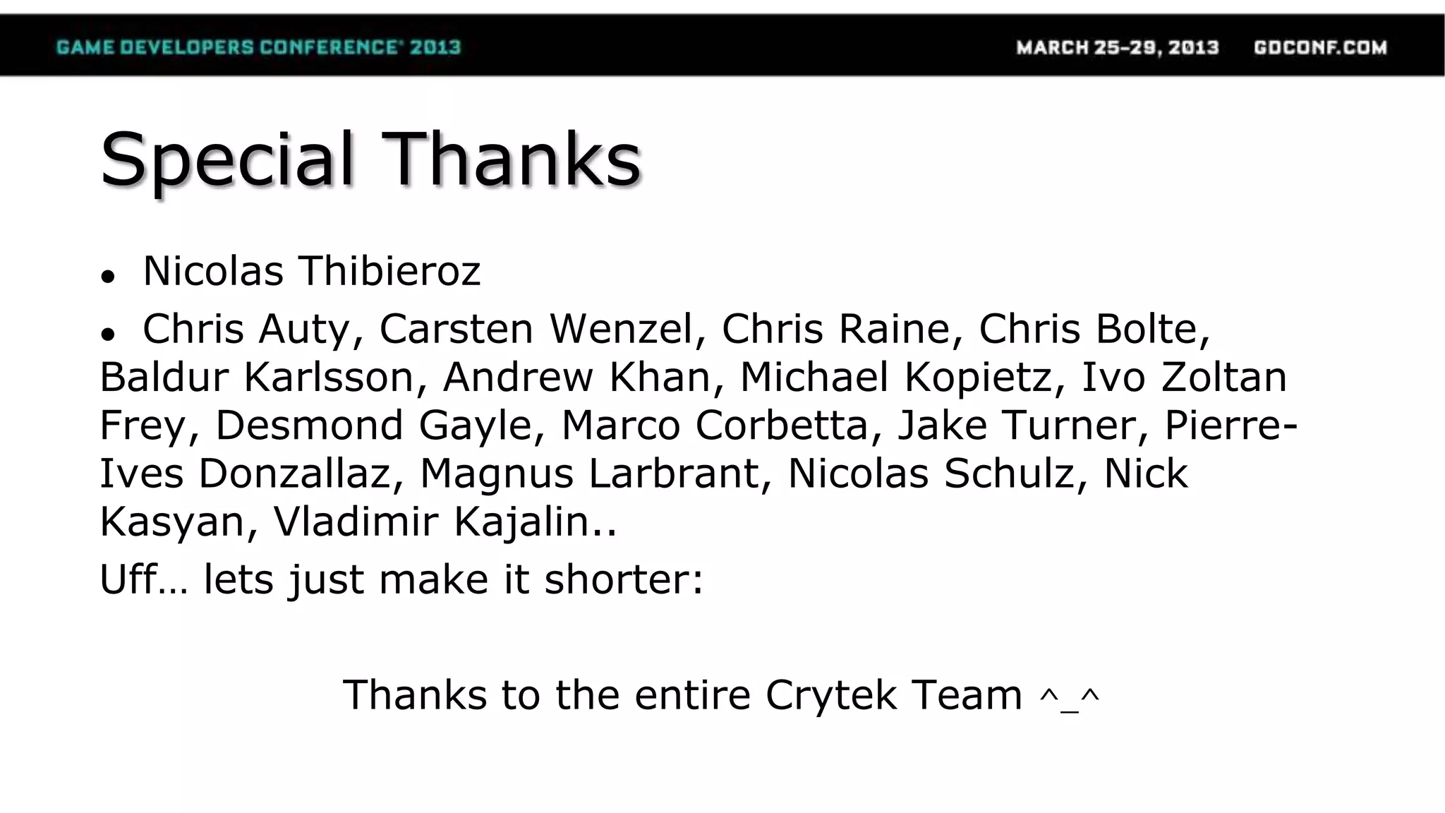 Special Thanks
● Nicolas Thibieroz
● Chris Auty, Carsten Wenzel, Chris Raine, Chris Bolte,
Baldur Karlsson, Andrew Khan, Michael Kopietz, Ivo Zoltan
Frey, Desmond Gayle, Marco Corbetta, Jake Turner, Pierre-
Ives Donzallaz, Magnus Larbrant, Nicolas Schulz, Nick
Kasyan, Vladimir Kajalin..
Uff… lets just make it shorter:
Thanks to the entire Crytek Team ^_^
 