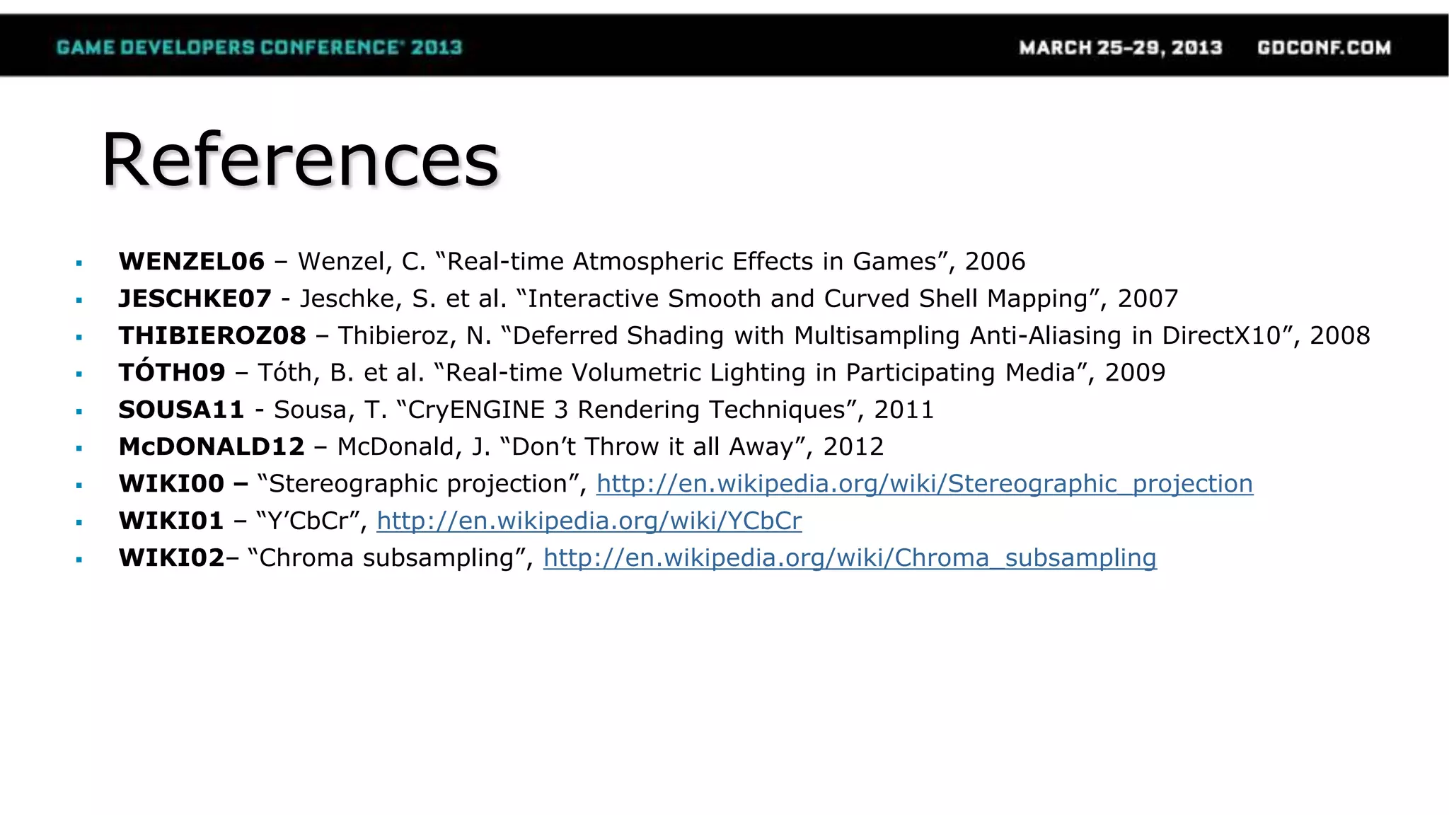 References
 WENZEL06 – Wenzel, C. “Real-time Atmospheric Effects in Games”, 2006
 JESCHKE07 - Jeschke, S. et al. “Interactive Smooth and Curved Shell Mapping”, 2007
 THIBIEROZ08 – Thibieroz, N. “Deferred Shading with Multisampling Anti-Aliasing in DirectX10”, 2008
 TÓTH09 – Tóth, B. et al. “Real-time Volumetric Lighting in Participating Media”, 2009
 SOUSA11 - Sousa, T. “CryENGINE 3 Rendering Techniques”, 2011
 McDONALD12 – McDonald, J. “Don’t Throw it all Away”, 2012
 WIKI00 – “Stereographic projection”, http://en.wikipedia.org/wiki/Stereographic_projection
 WIKI01 – “Y’CbCr”, http://en.wikipedia.org/wiki/YCbCr
 WIKI02– “Chroma subsampling”, http://en.wikipedia.org/wiki/Chroma_subsampling
 