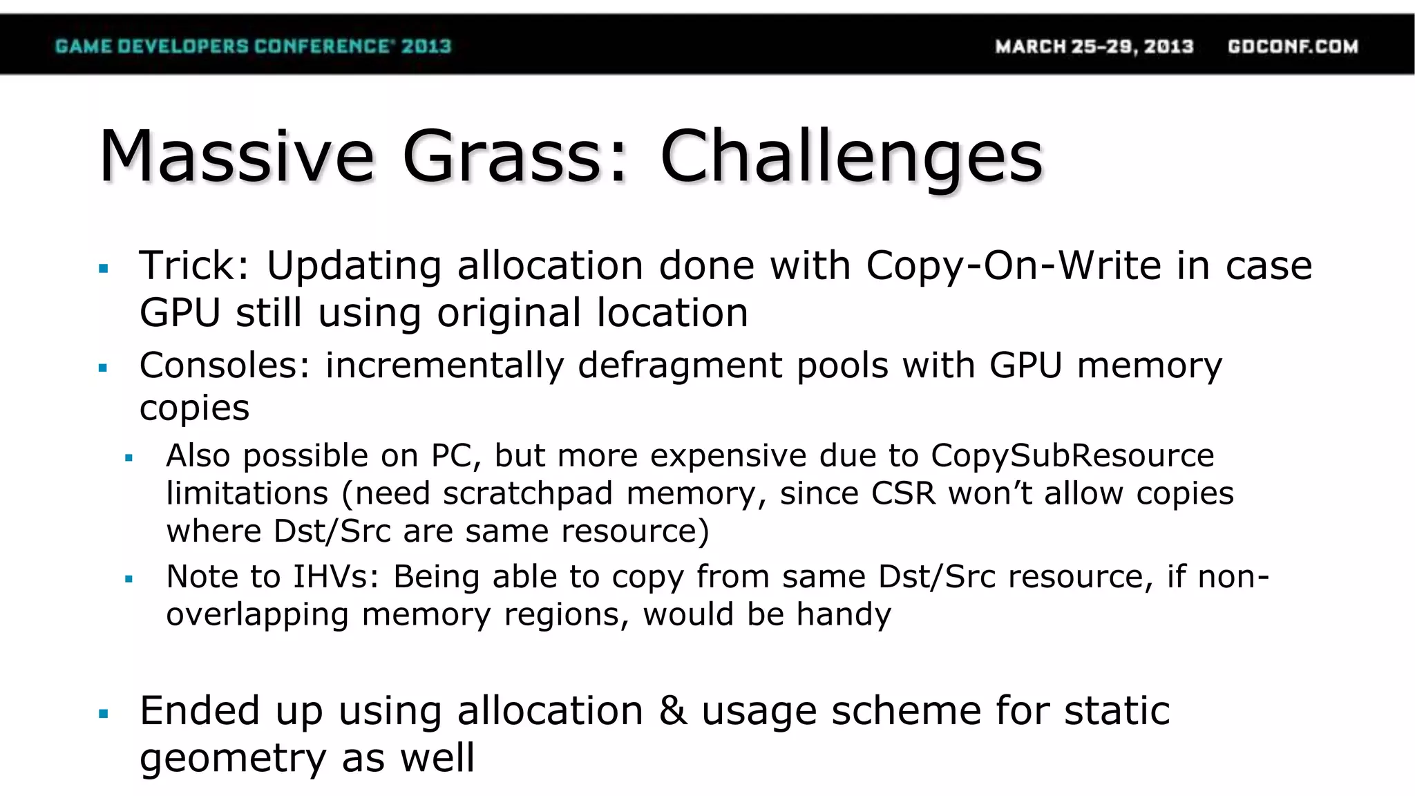 Massive Grass: Challenges
 Trick: Updating allocation done with Copy-On-Write in case
GPU still using original location
 Consoles: incrementally defragment pools with GPU memory
copies
 Also possible on PC, but more expensive due to CopySubResource
limitations (need scratchpad memory, since CSR won’t allow copies
where Dst/Src are same resource)
 Note to IHVs: Being able to copy from same Dst/Src resource, if non-
overlapping memory regions, would be handy
 Ended up using allocation & usage scheme for static
geometry as well
 