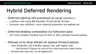 Hybrid Deferred Rendering
 Deferred lighting still processed as usual (SOUSA11)
 L-Buffers now using BW friendlier R11G11B10F formats
 Precision was sufficient, since material properties not applied yet
 Deferred shading composited via fullscreen pass
 For more complex shading such as Hair or Skin, process forward passes
 Allowed us to drop almost all opaque forward passes
 Less Drawcalls, but G-Buffer passes now with higher cost
 Fast Double-Z Prepass for some of the closest geometry helps slightly
 Overall was nice win, on all platforms*
 
