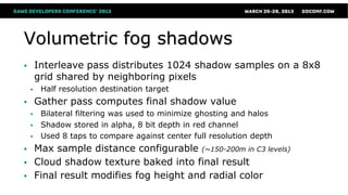 Volumetric fog shadows
 Interleave pass distributes 1024 shadow samples on a 8x8
grid shared by neighboring pixels
 Half resolution destination target
 Gather pass computes final shadow value
 Bilateral filtering was used to minimize ghosting and halos
 Shadow stored in alpha, 8 bit depth in red channel
 Used 8 taps to compare against center full resolution depth
 Max sample distance configurable (~150-200m in C3 levels)
 Cloud shadow texture baked into final result
 Final result modifies fog height and radial color
 