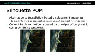 Silhouette POM
 Alternative to tessellation based displacement mapping
 Looked into various approaches, most weren’t practical for production
 Current implementation is based on principle of barycentric
correspondence (JESCHKE07)
 