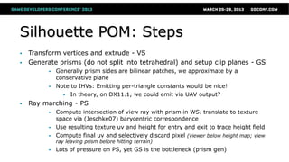 Silhouette POM: Steps
 Transform vertices and extrude - VS
 Generate prisms (do not split into tetrahedral) and setup clip planes - GS
 Generally prism sides are bilinear patches, we approximate by a
conservative plane
 Note to IHVs: Emitting per-triangle constants would be nice!
 In theory, on DX11.1, we could emit via UAV output?
 Ray marching - PS
 Compute intersection of view ray with prism in WS, translate to texture
space via (Jeschke07) barycentric correspondence
 Use resulting texture uv and height for entry and exit to trace height field
 Compute final uv and selectively discard pixel (viewer below height map; view
ray leaving prism before hitting terrain)
 Lots of pressure on PS, yet GS is the bottleneck (prism gen)
 