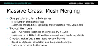 Massive Grass: Mesh Merging
 One patch results in N-Meshes
 N is number of materials used
 Instances grouped into 16x16x16 meter patches (yes, volumetric)
 Typical Numbers:
 50k – 70k visible instances on consoles. PC > 100k
 Instances have 18 to 3.6k vertices depending on mesh complexity
 Closest instances simulated every frame
 Based on distance: simulation and time sliced skinning
 Instances removed further away
 