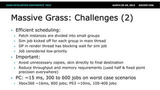 Massive Grass: Challenges (2)
 Efficient scheduling:
 Patch instances are divided into small groups
 Sim job kicked off for each group in main thread
 DP in render thread has blocking wait for sim job
 Job considered low-priority
 Important:
 Avoid unnecessary copies, skin directly to final destination
 Reduce throughput and memory requirements (used half & fixed point
precision everywhere)
 PC: ~15 ms, 300 to 600 jobs on worst case scenarios
 Xbox360 ~16ms, 800 jobs; PS3 ~10ms, 100-400 jobs
 