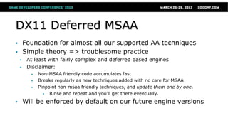DX11 Deferred MSAA
 Foundation for almost all our supported AA techniques
 Simple theory => troublesome practice
 At least with fairly complex and deferred based engines
 Disclaimer:
 Non-MSAA friendly code accumulates fast
 Breaks regularly as new techniques added with no care for MSAA
 Pinpoint non-msaa friendly techniques, and update them one by one.
 Rinse and repeat and you’ll get there eventually.
 Will be enforced by default on our future engine versions
 