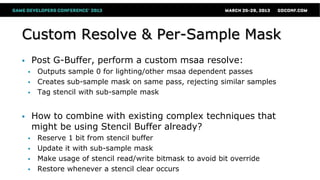 Custom Resolve & Per-Sample Mask
 Post G-Buffer, perform a custom msaa resolve:
 Outputs sample 0 for lighting/other msaa dependent passes
 Creates sub-sample mask on same pass, rejecting similar samples
 Tag stencil with sub-sample mask
 How to combine with existing complex techniques that
might be using Stencil Buffer already?
 Reserve 1 bit from stencil buffer
 Update it with sub-sample mask
 Make usage of stencil read/write bitmask to avoid bit override
 Restore whenever a stencil clear occurs
 