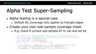 Alpha Test Super-Sampling
● Alpha testing is a special case
● Default SV_Coverage only applies to triangle edges
● Create your own sub-sample coverage mask
● E.g. check if current sub-sample AT or not and set bit
// 2 thumbs up for standardized MSAA offsets on DX11 (and even documented!)
static const float2 vMSAAOffsets[2] = {float2(0.25, 0.25),float2(-0.25,-0.25)};
const float2 vDDX = ddx(vTexCoord.xy);
const float2 vDDY = ddy(vTexCoord.xy);
[unroll] for(int s = 0; s < nSampleCount; ++s)
{
float2 vTexOffset = vMSAAOffsets[s].x * vDDX + vMSAAOffsets[s].y * vDDY;
float fAlpha = tex2D(DiffuseSmp, vTexCoord + vTexOffset).w;
uCoverageMask |= ((fAlpha-fAlphaRef) >= 0)? (uint(0x1)<<i) : 0;
}
 