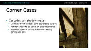 Corner Cases
 Cascades sun shadow maps:
 Doing it “by the book” gets expensive quickly
 Render shadows as usual at pixel frequency
 Bilateral upscale during deferred shading
composite pass
 