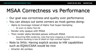 MSAA Correctness vs Performance
 Our goal was correctness and quality over performance
 You can always cut some corners as most games doing:
 Alpha to Coverage instead of Alpha Test Super-Sampling
 Or even no Alpha Test AA
 Render only opaque with MSAA
 Then render alpha blended passes withouth MSAA
 Assuming HDR rendering: note that tone mapping is implicitly done post-
resolve resulting is loss of detail on high contrast regions
 Note to IHVs: Having explicit access to HW capabilities
such as EQAA/CSAA would be nice
 Smarter AA combos
 