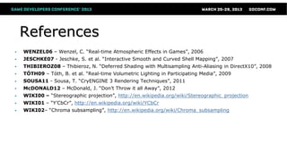 References
 WENZEL06 – Wenzel, C. “Real-time Atmospheric Effects in Games”, 2006
 JESCHKE07 - Jeschke, S. et al. “Interactive Smooth and Curved Shell Mapping”, 2007
 THIBIEROZ08 – Thibieroz, N. “Deferred Shading with Multisampling Anti-Aliasing in DirectX10”, 2008
 TÓTH09 – Tóth, B. et al. “Real-time Volumetric Lighting in Participating Media”, 2009
 SOUSA11 - Sousa, T. “CryENGINE 3 Rendering Techniques”, 2011
 McDONALD12 – McDonald, J. “Don’t Throw it all Away”, 2012
 WIKI00 – “Stereographic projection”, http://en.wikipedia.org/wiki/Stereographic_projection
 WIKI01 – “Y’CbCr”, http://en.wikipedia.org/wiki/YCbCr
 WIKI02– “Chroma subsampling”, http://en.wikipedia.org/wiki/Chroma_subsampling
 