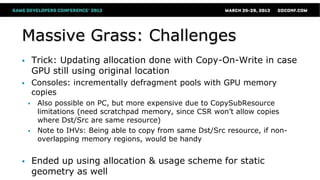Massive Grass: Challenges
 Trick: Updating allocation done with Copy-On-Write in case
GPU still using original location
 Consoles: incrementally defragment pools with GPU memory
copies
 Also possible on PC, but more expensive due to CopySubResource
limitations (need scratchpad memory, since CSR won’t allow copies
where Dst/Src are same resource)
 Note to IHVs: Being able to copy from same Dst/Src resource, if non-
overlapping memory regions, would be handy
 Ended up using allocation & usage scheme for static
geometry as well
 