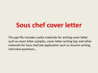 Sous chef cover letter
This ppt file includes useful materials for writing cover letter
such as cover letter samples, cover letter writing tips and other
materials for Sous chef job application such as resume writing,
interview questions…

 