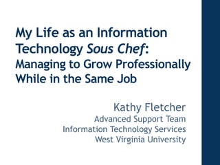My Life as an Information 
Technology Sous Chef: 
Managing to Grow Professionally 
While in the Same Job 
ACM SIGUCCS FALL CONFERNCE 2012 October 17, 2012 
1 
Kathy Fletcher 
Advanced Support Team 
Information Technology Services 
West Virginia University 
 