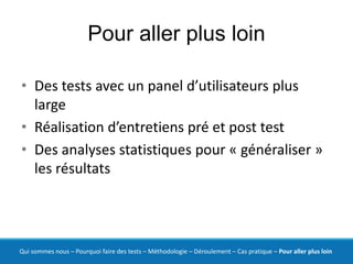 Pour aller plus loin

• Des tests avec un panel d’utilisateurs plus
  large
• Réalisation d’entretiens pré et post test
• Des analyses statistiques pour « généraliser »
  les résultats




Qui sommes nous – Pourquoi faire des tests – Méthodologie – Déroulement – Cas pratique – Pour aller plus loin
 