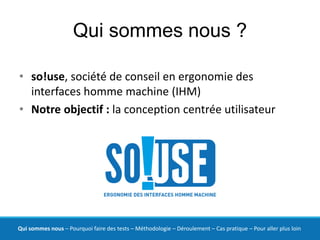 Qui sommes nous ?

• so!use, société de conseil en ergonomie des
  interfaces homme machine (IHM)
• Notre objectif : la conception centrée utilisateur




Qui sommes nous – Pourquoi faire des tests – Méthodologie – Déroulement – Cas pratique – Pour aller plus loin
 