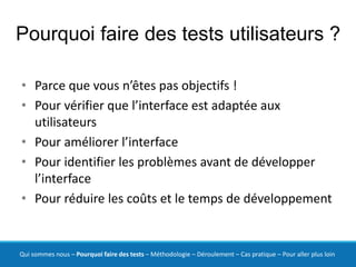 Pourquoi faire des tests utilisateurs ?

• Parce que vous n’êtes pas objectifs !
• Pour vérifier que l’interface est adaptée aux
  utilisateurs
• Pour améliorer l’interface
• Pour identifier les problèmes avant de développer
  l’interface
• Pour réduire les coûts et le temps de développement


Qui sommes nous – Pourquoi faire des tests – Méthodologie – Déroulement – Cas pratique – Pour aller plus loin
 