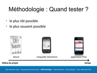 Méthodologie : Quand tester ?
   • le plus tôt possible
   • le plus souvent possible




            dessin                        maquette interactive                        application finie

Début du projet                                                                                        temps

   Qui sommes nous – Pourquoi faire des tests – Méthodologie – Déroulement – Cas pratique – Pour aller plus loin
 