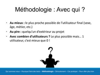 Méthodologie : Avec qui ?

• Au mieux : le plus proche possible de l’utilisateur final (sexe,
  âge, métier, etc.)
• Au pire : quelqu’un d’extérieur au projet
• Avec combien d’utilisateurs ? Le plus possible mais… 1
  utilisateur, c’est mieux que 0 !




Qui sommes nous – Pourquoi faire des tests – Méthodologie – Déroulement – Cas pratique – Pour aller plus loin
 