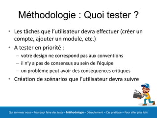 Méthodologie : Quoi tester ?
• Les tâches que l’utilisateur devra effectuer (créer un
  compte, ajouter un module, etc.)
• A tester en priorité :
     – votre design ne correspond pas aux conventions
     – il n’y a pas de consensus au sein de l’équipe
     – un problème peut avoir des conséquences critiques
• Création de scénarios que l’utilisateur devra suivre




Qui sommes nous – Pourquoi faire des tests – Méthodologie – Déroulement – Cas pratique – Pour aller plus loin
 